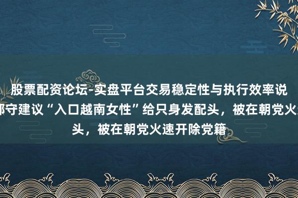 股票配资论坛-实盘平台交易稳定性与执行效率说明 韩国一郡守建议“入口越南女性”给只身发配头，被在朝党火速开除党籍