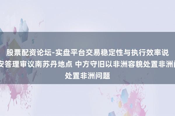 股票配资论坛-实盘平台交易稳定性与执行效率说明 安答理审议南苏丹地点 中方守旧以非洲容貌处置非洲问题