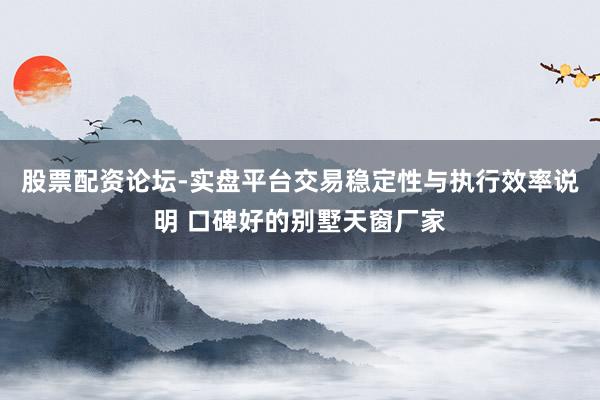股票配资论坛-实盘平台交易稳定性与执行效率说明 口碑好的别墅天窗厂家