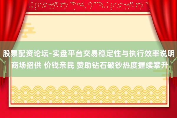 股票配资论坛-实盘平台交易稳定性与执行效率说明 商场招供 价钱亲民 赞助钻石破钞热度握续攀升