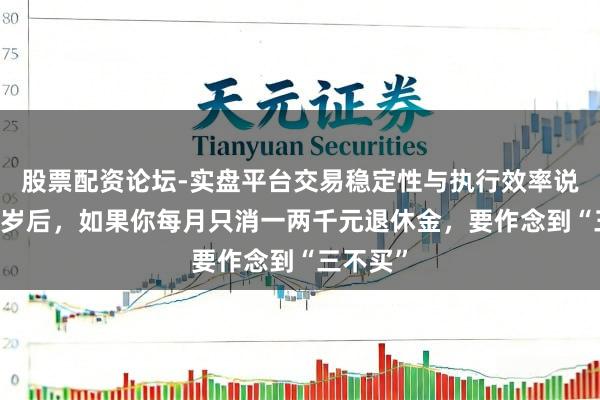 股票配资论坛-实盘平台交易稳定性与执行效率说明 六十岁后，如果你每月只消一两千元退休金，要作念到“三不买”