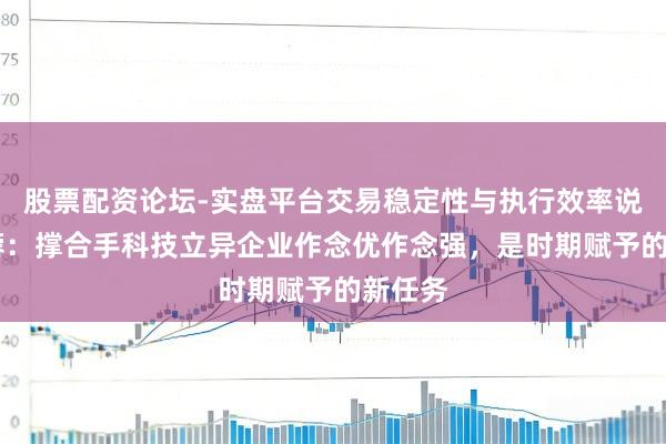 股票配资论坛-实盘平台交易稳定性与执行效率说明 李蓉：撑合手科技立异企业作念优作念强，是时期赋予的新任务