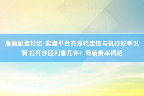 股票配资论坛-实盘平台交易稳定性与执行效率说明 杠杆炒股利息几许？最新费率揭秘